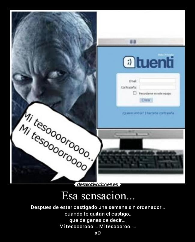 Esa sensacion... - Despues de estar castigado una semana sin ordenador...
cuando te quitan el castigo..
que da ganas de decir....
Mi tesooorooo.... Mi tesoooroo.....
xD