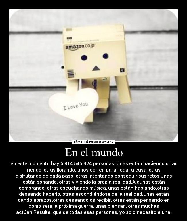 En el mundo - en este momento hay 6.814.545.324 personas. Unas están naciendo,otras
riendo, otras llorando, unos corren para llegar a casa, otras
disfrutando de cada paso, otras intentando conseguir sus retos.Unas
están soñando, otras viviendo la propia realidad.Algunas están
comprando, otras escuchando música, unas están hablando,otras
deseando hacerlo, otras escondiéndose de la realidad.Unas están
dando abrazos,otras deseándolos recibir, otras están pensando en
como sera la próxima guerra, unas piensan, otras muchas
actúan.Resulta, que de todas esas personas, yo solo necesito a una.