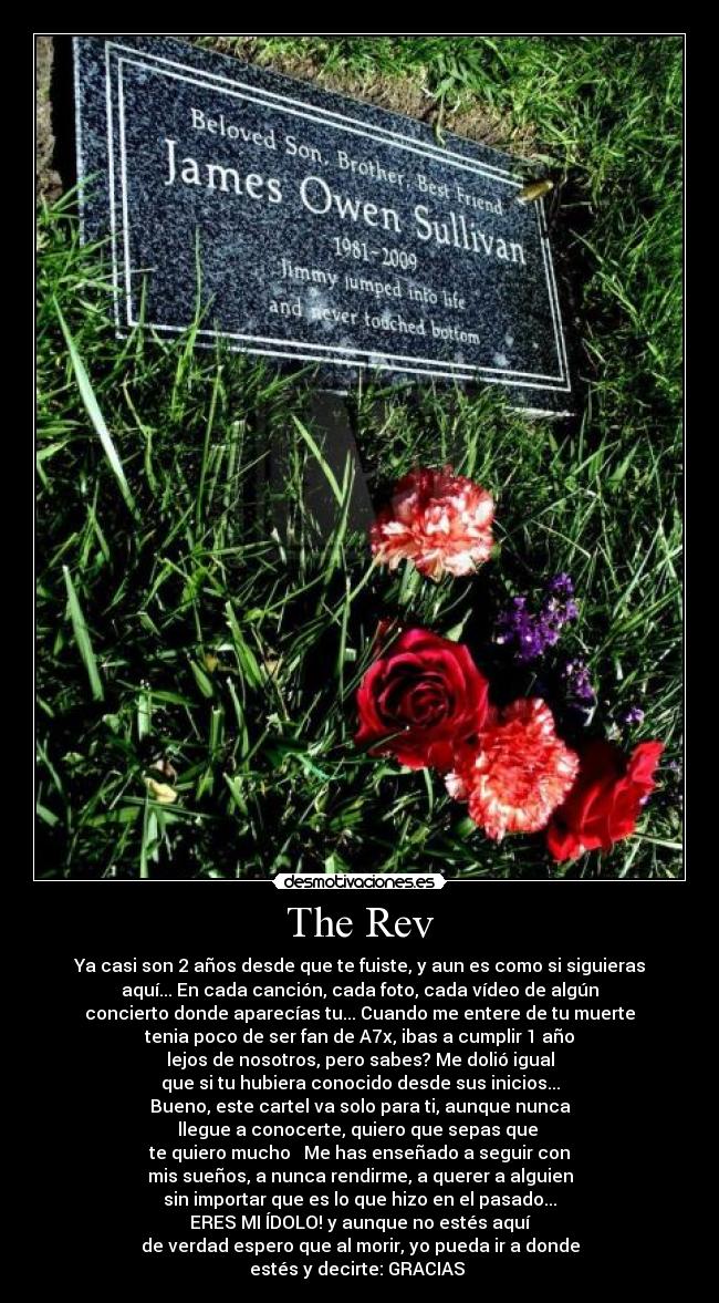 The Rev - Ya casi son 2 años desde que te fuiste, y aun es como si siguieras
aquí... En cada canción, cada foto, cada vídeo de algún
concierto donde aparecías tu... Cuando me entere de tu muerte
tenia poco de ser fan de A7x, ibas a cumplir 1 año
lejos de nosotros, pero sabes? Me dolió igual
que si tu hubiera conocido desde sus inicios...
Bueno, este cartel va solo para ti, aunque nunca
llegue a conocerte, quiero que sepas que
te quiero mucho ♥ Me has enseñado a seguir con
mis sueños, a nunca rendirme, a querer a alguien
sin importar que es lo que hizo en el pasado...
ERES MI ÍDOLO! y aunque no estés aquí
de verdad espero que al morir, yo pueda ir a donde
estés y decirte: GRACIAS ♥