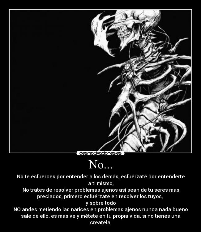 No... - No te esfuerces por entender a los demás, esfuérzate por entenderte
a ti mismo,
No trates de resolver problemas ajenos así sean de tu seres mas
preciados, primero esfuérzate en resolver los tuyos,
y sobre todo
NO andes metiendo las narices en problemas ajenos nunca nada bueno
sale de ello, es mas ve y métete en tu propia vida, si no tienes una
createla!