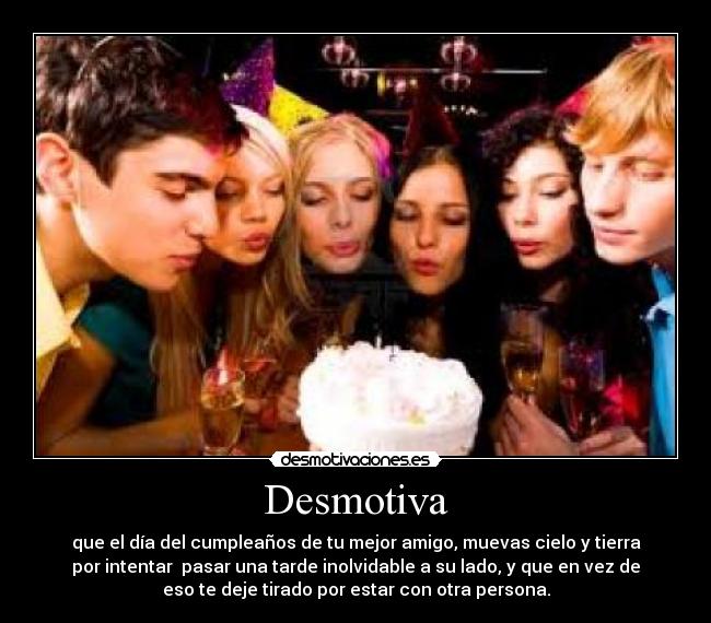 Desmotiva - que el día del cumpleaños de tu mejor amigo, muevas cielo y tierra
por intentar pasar una tarde inolvidable a su lado, y que en vez de
eso te deje tirado por estar con otra persona.