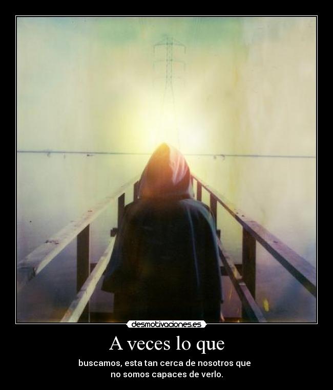 A veces lo que - buscamos, esta tan cerca de nosotros que  
no somos capaces de verlo.