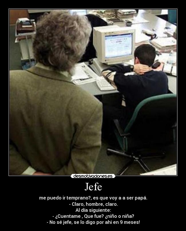Jefe - me puedo ir temprano?, es que voy a a ser papá.
- Claro, hombre, claro.
Al día siguiente:
- ¿Cuentame , Que fue? ¿niño o niña?
- No sé jefe, se lo digo por ahi en 9 meses!