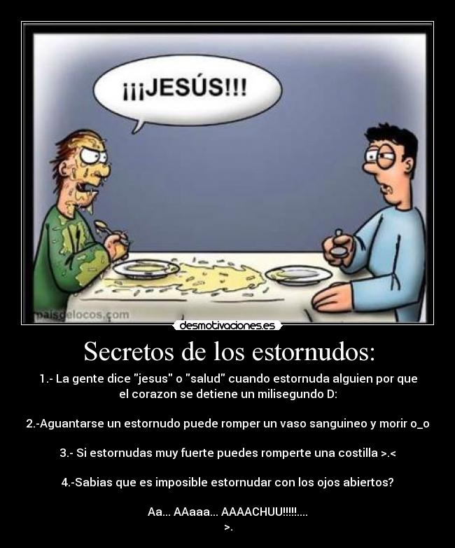 Secretos de los estornudos: - 1.- La gente dice jesus o salud cuando estornuda alguien por que
el corazon se detiene un milisegundo D:

2.-Aguantarse un estornudo puede romper un vaso sanguineo y morir o_o

3.- Si estornudas muy fuerte puedes romperte una costilla >.<

4.-Sabias que es imposible estornudar con los ojos abiertos?

Aa... AAaaa... AAAACHUU!!!!!....
>.