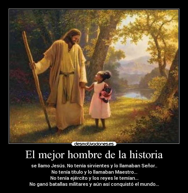 El mejor hombre de la historia - se llamo Jesús. No tenía sirvientes y lo llamaban Señor..
No tenía título y lo llamaban Maestro...
No tenía ejército y los reyes le temían...
No ganó batallas militares y aún así conquistó el mundo...