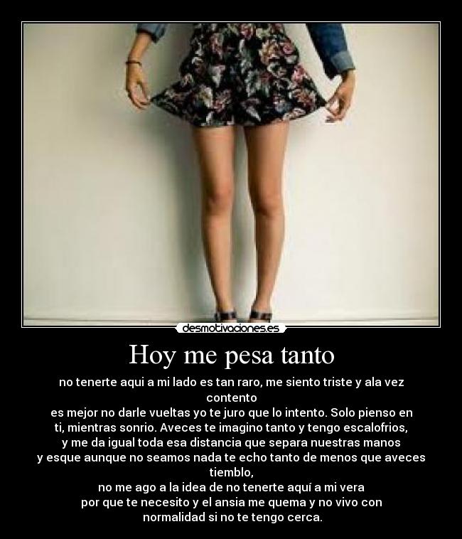 Hoy me pesa tanto - no tenerte aqui a mi lado es tan raro, me siento triste y ala vez
contento
es mejor no darle vueltas yo te juro que lo intento. Solo pienso en
ti, mientras sonrio. Aveces te imagino tanto y tengo escalofrios,
y me da igual toda esa distancia que separa nuestras manos
y esque aunque no seamos nada te echo tanto de menos que aveces
tiemblo,
no me ago a la idea de no tenerte aquí a mi vera
por que te necesito y el ansia me quema y no vivo con
 normalidad si no te tengo cerca.