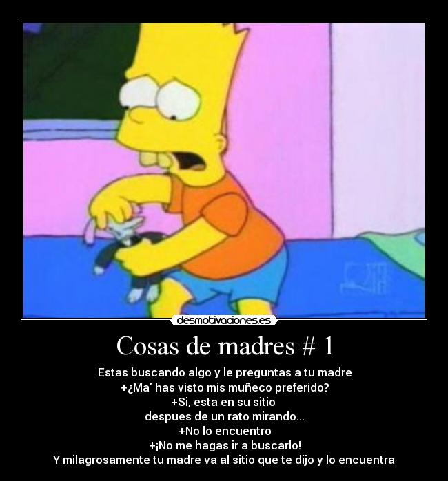 Cosas de madres # 1 - Estas buscando algo y le preguntas a tu madre
+¿Ma has visto mis muñeco preferido?
+Si, esta en su sitio
despues de un rato mirando...
+No lo encuentro
+¡No me hagas ir a buscarlo!
Y milagrosamente tu madre va al sitio que te dijo y lo encuentra