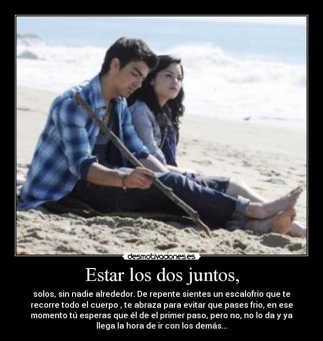 Estar los dos juntos, - solos, sin nadie alrededor. De repente sientes un escalofrio que te
recorre todo el cuerpo , te abraza para evitar que pases frio, en ese
momento tú esperas que él de el primer paso, pero no, no lo da y ya
llega la hora de ir con los demás...