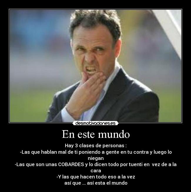 En este mundo - Hay 3 clases de personas :
-Las que hablan mal de ti poniendo a gente en tu contra y luego lo niegan
-Las que son unas COBARDES y lo dicen todo por tuenti en  vez de a la cara
-Y las que hacen todo eso a la vez
así que ... así esta el mundo