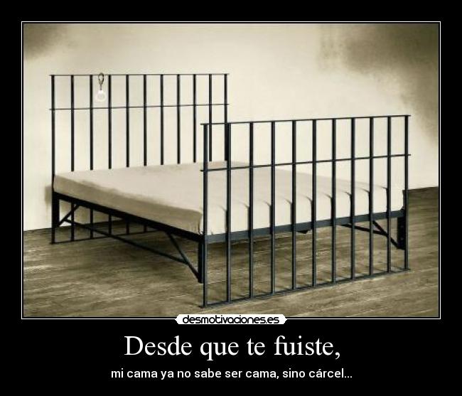 Desde que te fuiste, - mi cama ya no sabe ser cama, sino cárcel...