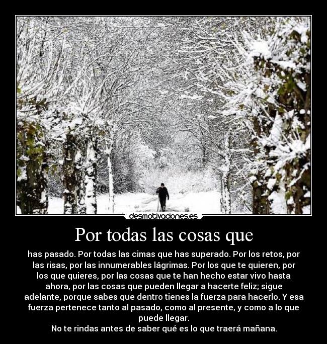 Por todas las cosas que - has pasado. Por todas las cimas que has superado. Por los retos, por
las risas, por las innumerables lágrimas. Por los que te quieren, por
los que quieres, por las cosas que te han hecho estar vivo hasta
ahora, por las cosas que pueden llegar a hacerte feliz; sigue
adelante, porque sabes que dentro tienes la fuerza para hacerlo. Y esa
fuerza pertenece tanto al pasado, como al presente, y como a lo que
puede llegar.
No te rindas antes de saber qué es lo que traerá mañana.