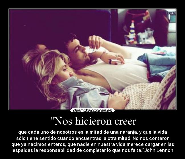 Nos hicieron creer - que cada uno de nosotros es la mitad de una naranja, y que la vida
sólo tiene sentido cuando encuentras la otra mitad. No nos contaron
que ya nacimos enteros, que nadie en nuestra vida merece cargar en las
espaldas la responsabilidad de completar lo que nos falta.John Lennon