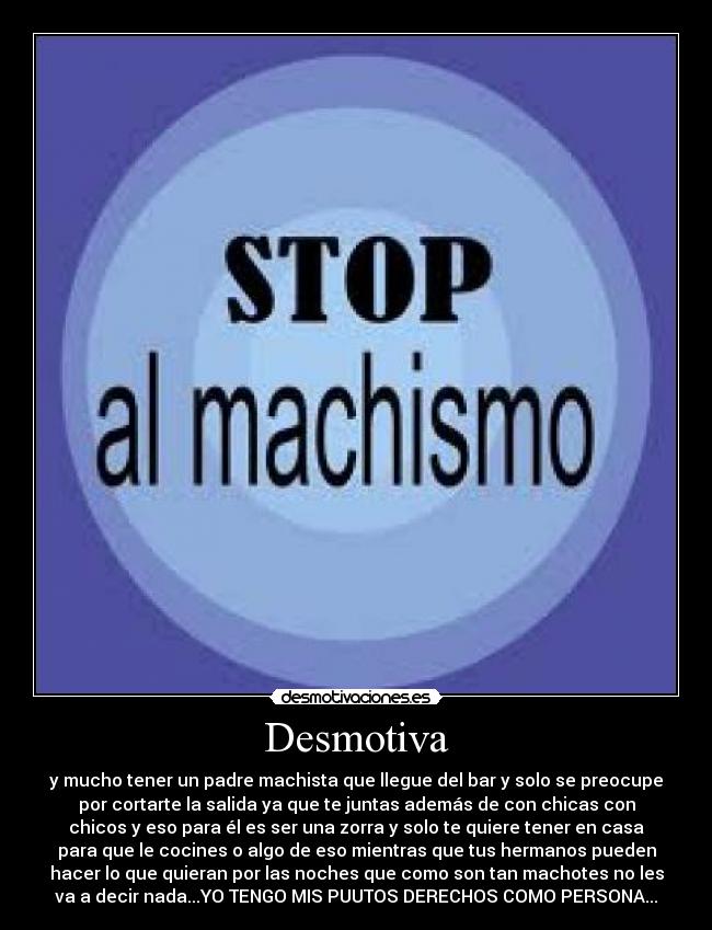 Desmotiva - y mucho tener un padre machista que llegue del bar y solo se preocupe
por cortarte la salida ya que te juntas además de con chicas con
chicos y eso para él es ser una zorra y solo te quiere tener en casa
para que le cocines o algo de eso mientras que tus hermanos pueden
hacer lo que quieran por las noches que como son tan machotes no les
va a decir nada...YO TENGO MIS PUUTOS DERECHOS COMO PERSONA...