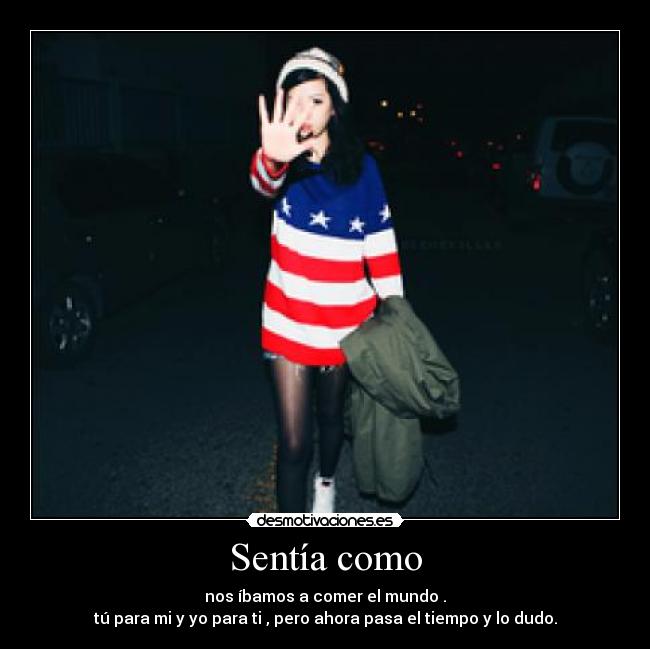 Sentía como - nos íbamos a comer el mundo .
tú para mi y yo para ti , pero ahora pasa el tiempo y lo dudo.