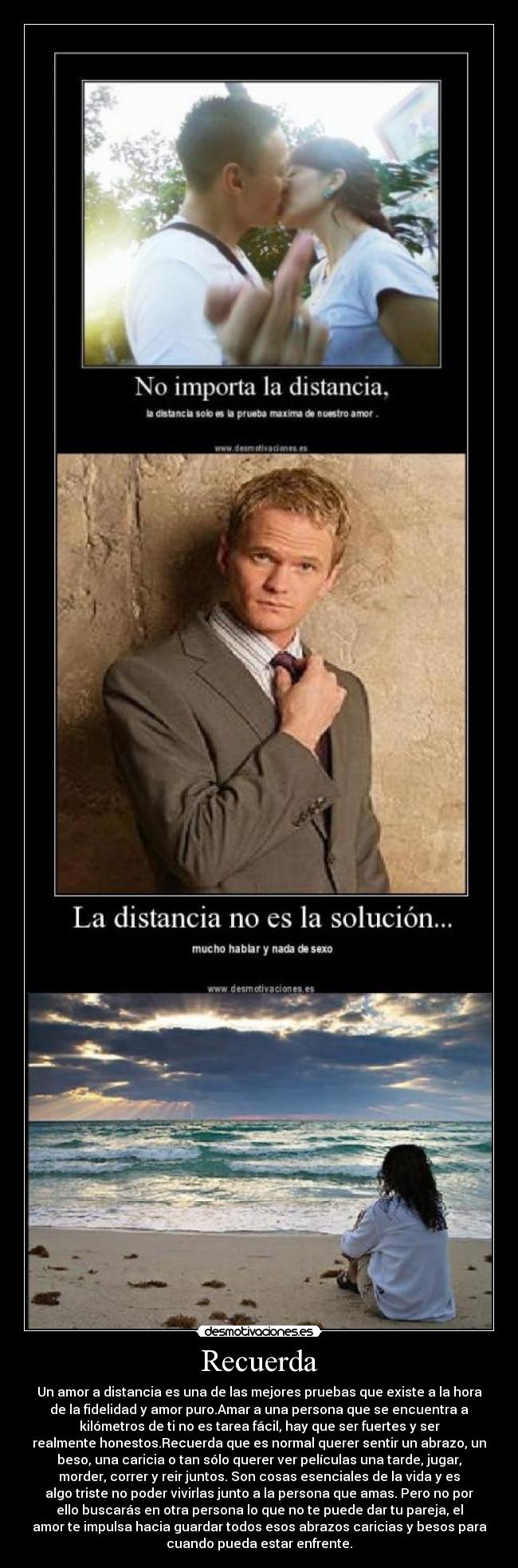 Recuerda - Un amor a distancia es una de las mejores pruebas que existe a la hora
de la fidelidad y amor puro.Amar a una persona que se encuentra a
kilómetros de ti no es tarea fácil, hay que ser fuertes y ser
realmente honestos.Recuerda que es normal querer sentir un abrazo, un
beso, una caricia o tan sólo querer ver películas una tarde, jugar,
morder, correr y reir juntos. Son cosas esenciales de la vida y es
algo triste no poder vivirlas junto a la persona que amas. Pero no por
ello buscarás en otra persona lo que no te puede dar tu pareja, el
amor te impulsa hacia guardar todos esos abrazos caricias y besos para
cuando pueda estar enfrente.