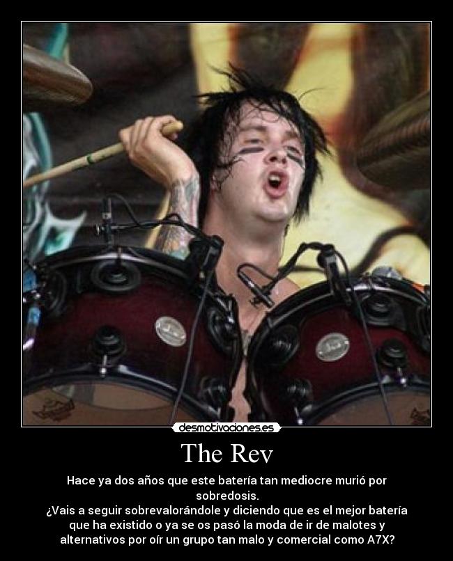The Rev - Hace ya dos años que este batería tan mediocre murió por
sobredosis.
¿Vais a seguir sobrevalorándole y diciendo que es el mejor batería
que ha existido o ya se os pasó la moda de ir de malotes y
alternativos por oír un grupo tan malo y comercial como A7X?