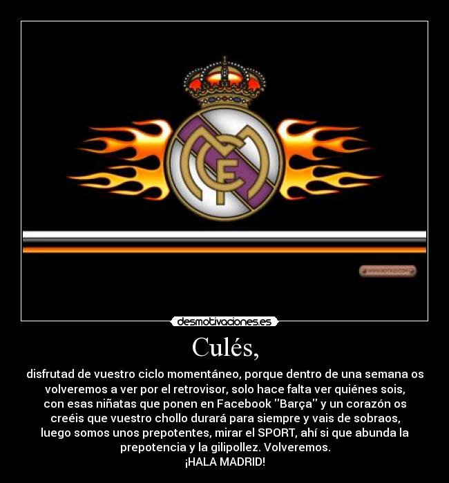 Culés, - disfrutad de vuestro ciclo momentáneo, porque dentro de una semana os
volveremos a ver por el retrovisor, solo hace falta ver quiénes sois,
con esas niñatas que ponen en Facebook Barça y un corazón os
creéis que vuestro chollo durará para siempre y vais de sobraos,
luego somos unos prepotentes, mirar el SPORT, ahí si que abunda la
prepotencia y la gilipollez. Volveremos.
¡HALA MADRID!