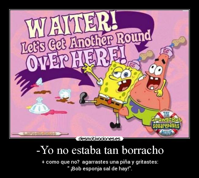 -Yo no estaba tan borracho - + como que no?  agarrastes una piña y gritastes:
 ¡Bob esponja sal de hay!.