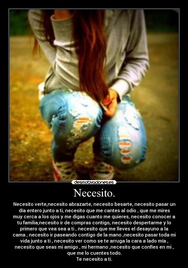 Necesito. - Necesito verte,necesito abrazarte, necesito besarte, necesito pasar un
día entero junto a ti, necesito que me cantes al odio , que me mires
muy cerca a los ojos y me digas cuanto me quieres, necesito conocer a
tu familia,necesito ir de compras contigo, necesito despertarme y lo
primero que vea sea a ti , necesito que me lleves el desayuno a la
cama , necesito ir paseando contigo de la mano ,necesito pasar toda mi
vida junto a ti , necesito ver como se te arruga la cara a lado mía ,
necesito que seas mi amigo , mi hermano ,necesito que confíes en mi ,
que me lo cuentes todo.
Te necesito a ti.