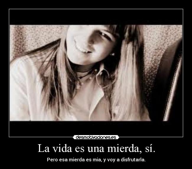 La vida es una mierda, sí. - Pero esa mierda es mia, y voy a disfrutarla.