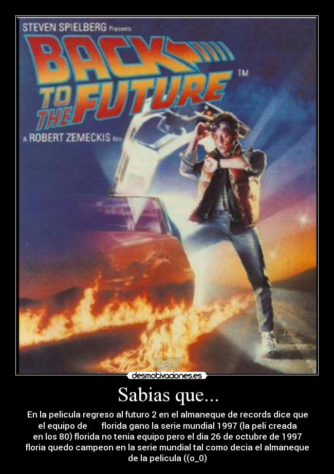 Sabias que... - En la pelicula regreso al futuro 2 en el almaneque de records dice que
el equipo de       florida gano la serie mundial 1997 (la peli creada
en los 80) florida no tenia equipo pero el dia 26 de octubre de 1997
floria quedo campeon en la serie mundial tal como decia el almaneque
de la pelicula ((o_0)