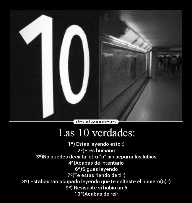 Las 10 verdades: - 1º) Estas leyendo esto ;)
2º)Eres humano
3º)No puedes decir la letra p sin separar los labios
4º)Acabas de intentarlo
6º)Sigues leyendo
7º)Te estas riendo de ti :)
8º) Estabas tan ocupado leyendo que te saltaste el numero(5) :)
9º) Revisaste si había un 5
10º)Acabas de reír