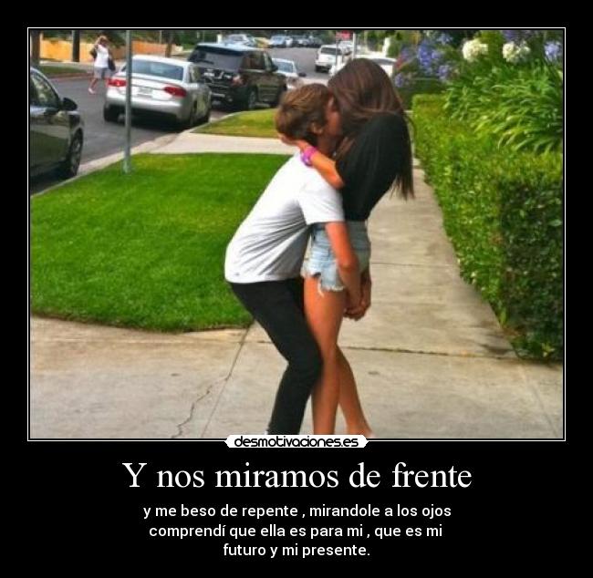 Y nos miramos de frente - y me beso de repente , mirandole a los ojos
comprendí que ella es para mi , que es mi
futuro y mi presente.