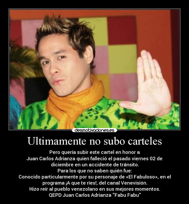 Ultimamente no subo carteles - Pero quería subir este cartel en honor a
Juan Carlos Adrianza quien falleció el pasado viernes 02 de
diciembre en un accidente de tránsito.
Para los que no saben quién fue:
Conocido particularmente por su personaje de «El Fabuloso», en el
programa ¡A que te ríes!, del canal Venevisión.
Hizo reír al pueblo venezolano en sus mejores momentos.
QEPD Juan Carlos Adrianza Fabu Fabu