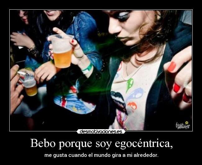 Bebo porque soy egocéntrica, -