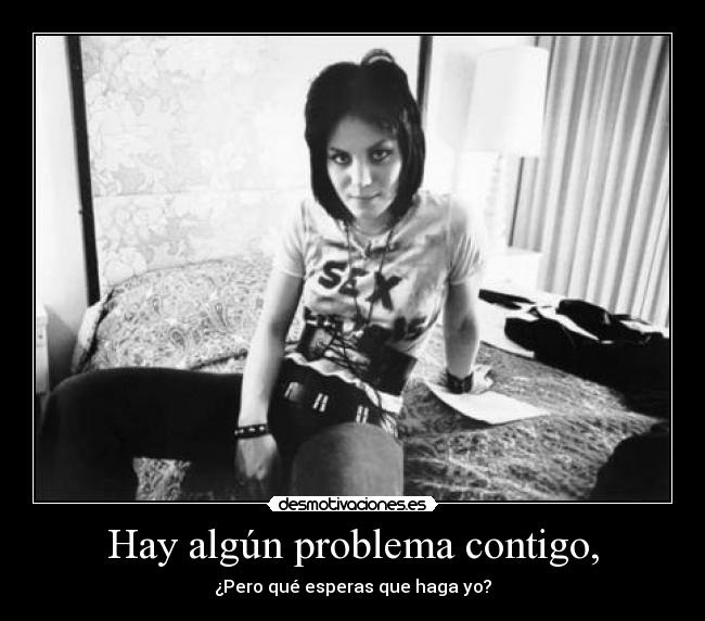 Hay algún problema contigo, - ¿Pero qué esperas que haga yo?