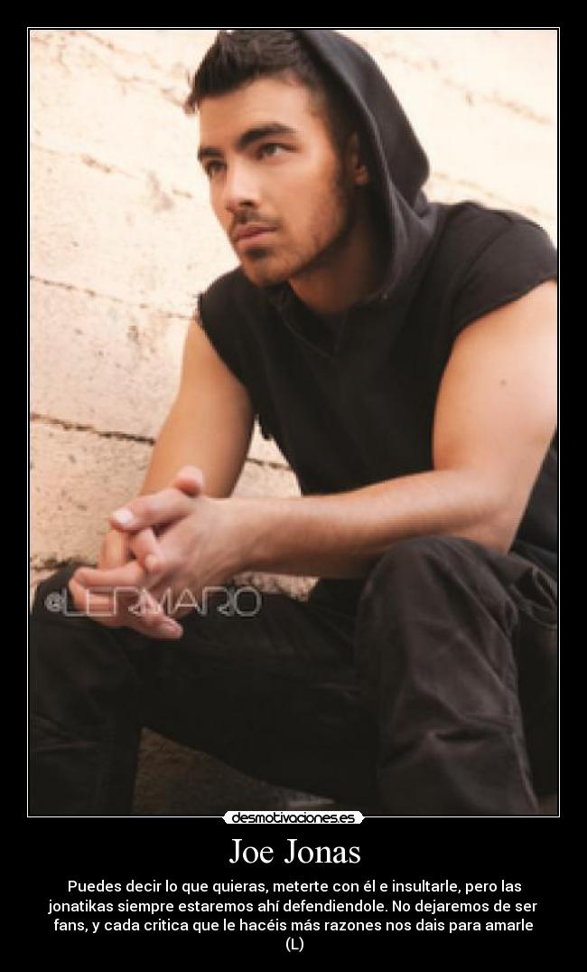 Joe Jonas - Puedes decir lo que quieras, meterte con él e insultarle, pero las
jonatikas siempre estaremos ahí defendiendole. No dejaremos de ser
fans, y cada critica que le hacéis más razones nos dais para amarle
(L)