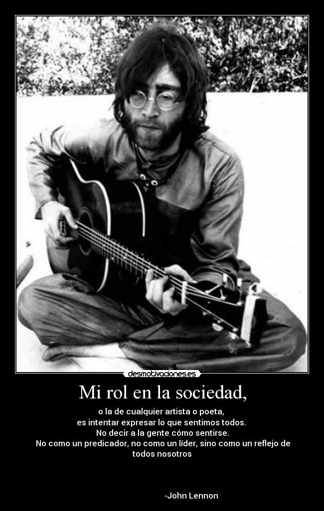 Mi rol en la sociedad, - o la de cualquier artista o poeta, 
es intentar expresar lo que sentimos todos. 
No decir a la gente cómo sentirse.
 No como un predicador, no como un líder, sino como un reflejo de todos nosotros


                                                                                                    -John Lennon