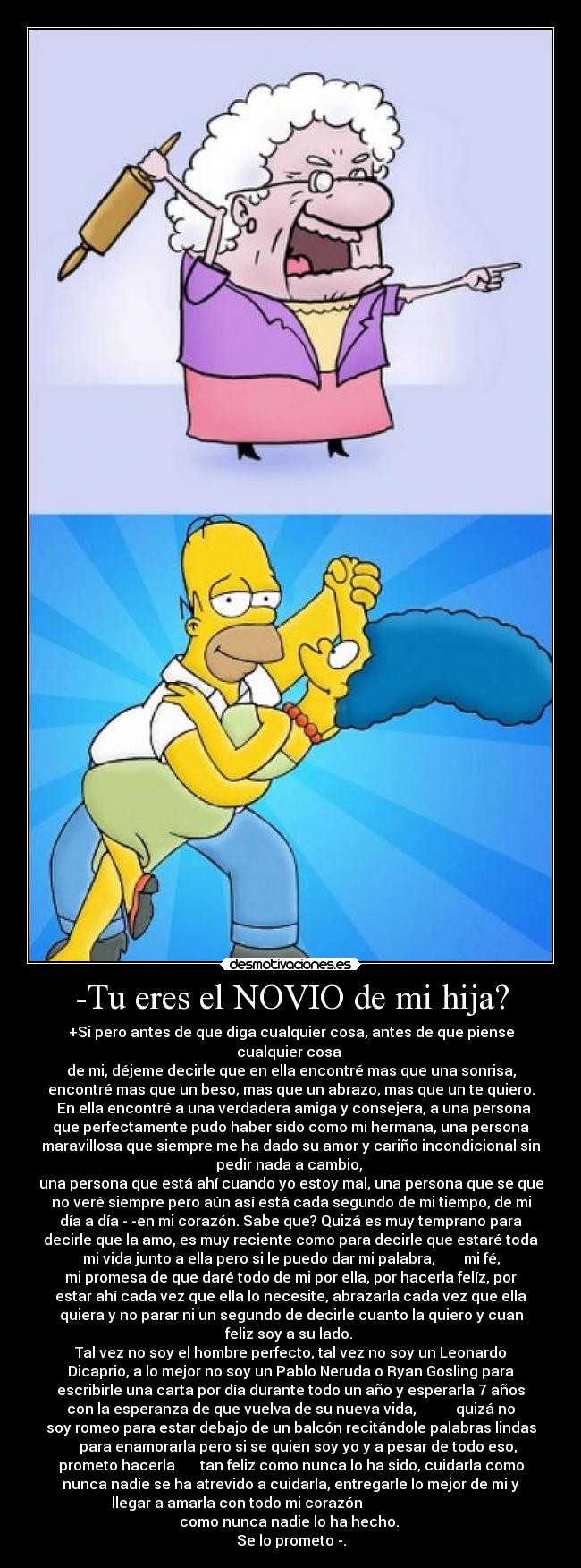 -Tu eres el NOVIO de mi hija? - +Si pero antes de que diga cualquier cosa, antes de que piense
cualquier cosa 
de mi, déjeme decirle que en ella encontré mas que una sonrisa,
encontré mas que un beso, mas que un abrazo, mas que un te quiero.
  En ella encontré a una verdadera amiga y consejera, a una persona
que perfectamente pudo haber sido como mi hermana, una persona
maravillosa que siempre me ha dado su amor y cariño incondicional sin
pedir nada a cambio, 
una persona que está ahí cuando yo estoy mal, una persona que se que
no veré siempre pero aún así está cada segundo de mi tiempo, de mi
día a día ­­en mi corazón. Sabe que? Quizá es muy temprano para
decirle que la amo, es muy reciente como para decirle que estaré toda
mi vida junto a ella pero si le puedo dar mi palabra,        mi fé,
mi promesa de que daré todo de mi por ella, por hacerla felíz, por
estar ahí cada vez que ella lo necesite, abrazarla cada vez que ella
quiera y no parar ni un segundo de decirle cuanto la quiero y cuan
feliz soy a su lado. 
Tal vez no soy el hombre perfecto, tal vez no soy un Leonardo
Dicaprio, a lo mejor no soy un Pablo Neruda o Ryan Gosling para
escribirle una carta por día durante todo un año y esperarla 7 años
con la esperanza de que vuelva de su nueva vida,           quizá no
soy romeo para estar debajo de un balcón recitándole palabras lindas
    para enamorarla pero si se quien soy yo y a pesar de todo eso,
prometo hacerla       tan feliz como nunca lo ha sido, cuidarla como
nunca nadie se ha atrevido a cuidarla, entregarle lo mejor de mi y
llegar a amarla con todo mi corazón                              
como nunca nadie lo ha hecho. 
Se lo prometo­.