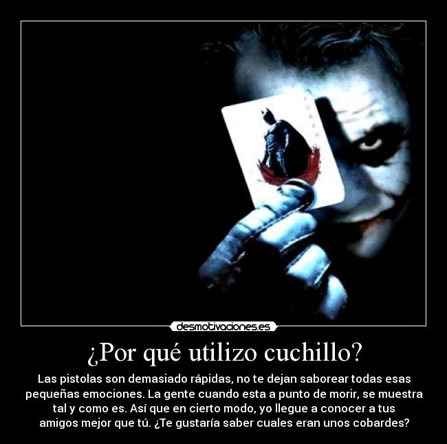 ¿Por qué utilizo cuchillo? - Las pistolas son demasiado rápidas, no te dejan saborear todas esas
pequeñas emociones. La gente cuando esta a punto de morir, se muestra
tal y como es. Así que en cierto modo, yo llegue a conocer a tus
amigos mejor que tú. ¿Te gustaría saber cuales eran unos cobardes?