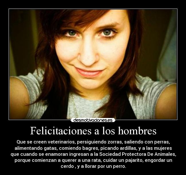 Felicitaciones a los hombres - Que se creen veterinarios, persiguiendo zorras, saliendo con perras,
alimentando gatas, comiendo bagres, picando ardillas, y a las mujeres
que cuando se enamoran ingresan a la Sociedad Protectora De Animales,
porque comienzan a querer a una rata, cuidar un pajarito, engordar un
cerdo , y a llorar por un perro.