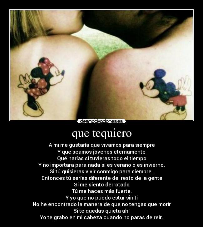 que tequiero - A mi me gustaría que vivamos para siempre
Y que seamos jóvenes eternamente
Qué harías si tuvieras todo el tiempo
Y no importara para nada si es verano o es invierno.
Si tú quisieras vivir conmigo para siempre..
Entonces tú serías diferente del resto de la gente
Si me siento derrotado
Tú me haces más fuerte.
Y yo que no puedo estar sin ti
No he encontrado la manera de que no tengas que morir
Si te quedas quieta ahí
Yo te grabo en mi cabeza cuando no paras de reír.