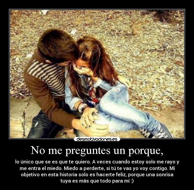 No me preguntes un porque, - lo único que se es que te quiero. A veces cuando estoy solo me rayo y
me entra el miedo. Miedo a perderte, si tú te vas yo voy contigo. Mi
objetivo en esta historia solo es hacerte feliz, porque una sonrisa
tuya es más que todo para mí :)