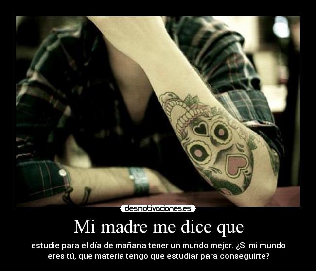Mi madre me dice que - estudie para el día de mañana tener un mundo mejor. ¿Si mi mundo
eres tú, que materia tengo que estudiar para conseguirte?