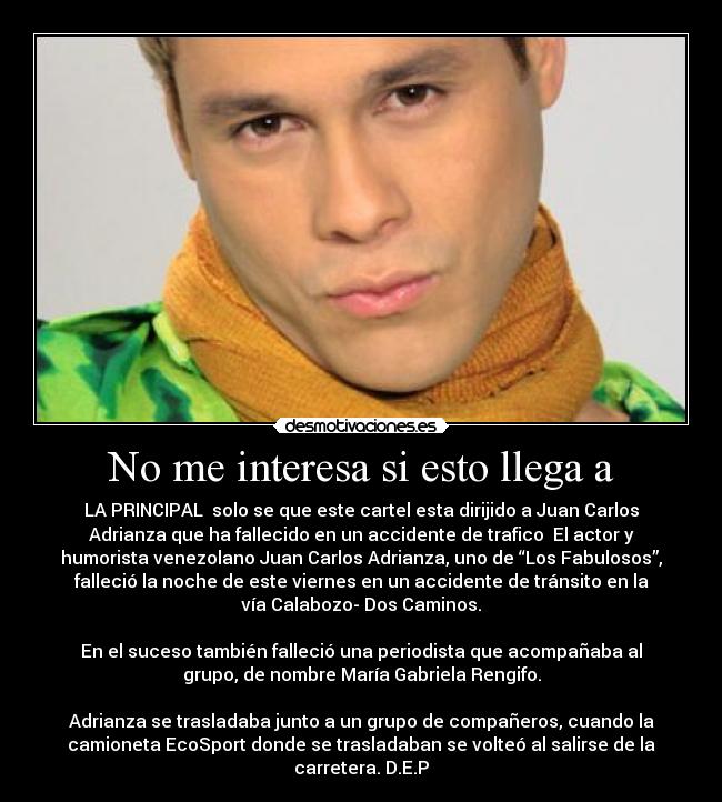 No me interesa si esto llega a - LA PRINCIPAL  solo se que este cartel esta dirijido a Juan Carlos
Adrianza que ha fallecido en un accidente de trafico  El actor y
humorista venezolano Juan Carlos Adrianza, uno de “Los Fabulosos”,
falleció la noche de este viernes en un accidente de tránsito en la
vía Calabozo- Dos Caminos.

En el suceso también falleció una periodista que acompañaba al
grupo, de nombre María Gabriela Rengifo.

Adrianza se trasladaba junto a un grupo de compañeros, cuando la
camioneta EcoSport donde se trasladaban se volteó al salirse de la
carretera. D.E.P