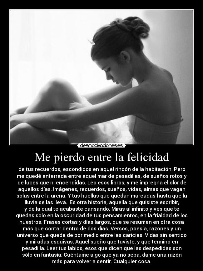 Me pierdo entre la felicidad - de tus recuerdos, escondidos en aquel rincón de la habitación. Pero
me quedé enterrada entre aquel mar de pesadillas, de sueños rotos y
de luces que ni encendidas. Leo esos libros, y me impregna el olor de
aquellos días. Imágenes, recuerdos, sueños, vidas, almas que vagan
solas entre la arena. Y tus huellas que quedan marcadas hasta que la
lluvia se las lleva.  Es otra historia, aquella que quisiste escribir,
y de la cual te acabaste cansando. Miras al infinito y ves que te
quedas solo en la oscuridad de tus pensamientos, en la frialdad de los
nuestros. Frases cortas y días largos, que se resumen en otra cosa
más que contar dentro de dos días. Versos, poesía, razones y un
universo que queda de por medio entre las caricias. Vidas sin sentido
y miradas esquivas. Aquel sueño que tuviste, y que terminó en
pesadilla. Leer tus labios, esos que dicen que las despedidas son
sólo en fantasía. Cuéntame algo que ya no sepa, dame una razón
más para volver a sentir. Cualquier cosa.