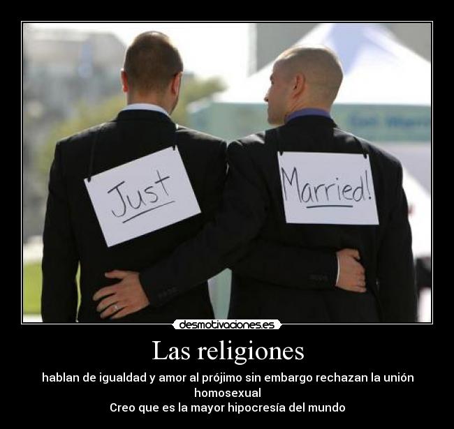 Las religiones - hablan de igualdad y amor al prójimo sin embargo rechazan la unión homosexual
Creo que es la mayor hipocresía del mundo