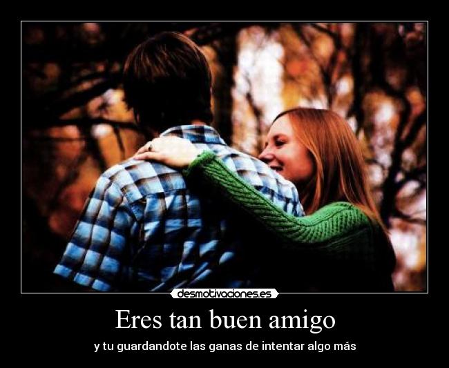 Eres tan buen amigo - y tu guardandote las ganas de intentar algo más
