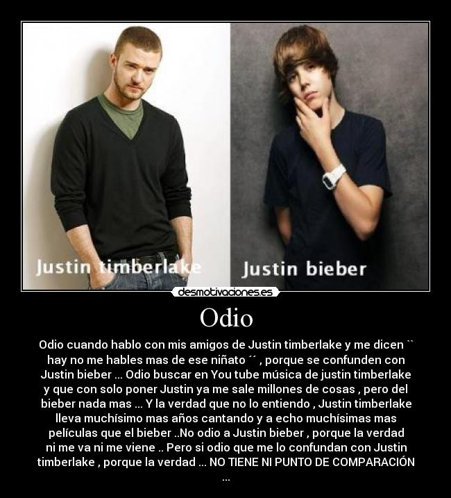 Odio - Odio cuando hablo con mis amigos de Justin timberlake y me dicen ``
hay no me hables mas de ese niñato ´´ , porque se confunden con
Justin bieber ... Odio buscar en You tube música de justin timberlake
y que con solo poner Justin ya me sale millones de cosas , pero del
bieber nada mas ... Y la verdad que no lo entiendo , Justin timberlake
lleva muchísimo mas años cantando y a echo muchísimas mas
películas que el bieber ..No odio a Justin bieber , porque la verdad
ni me va ni me viene .. Pero si odio que me lo confundan con Justin
timberlake , porque la verdad ... NO TIENE NI PUNTO DE COMPARACIÓN
...