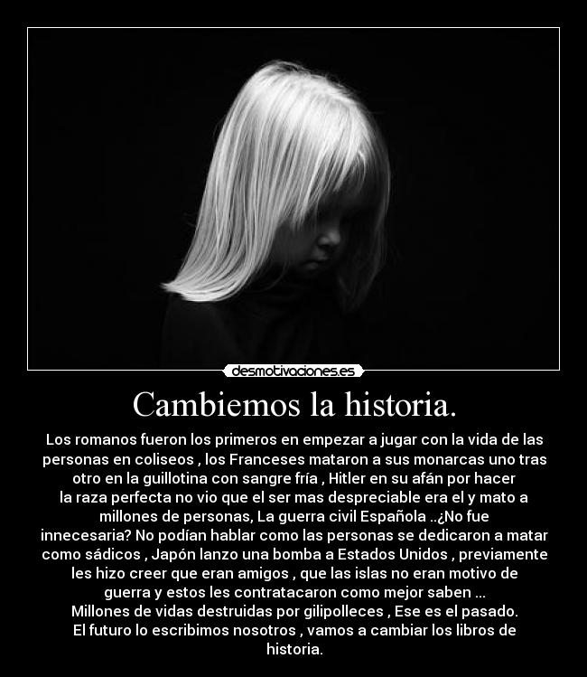 Cambiemos la historia. - Los romanos fueron los primeros en empezar a jugar con la vida de las
personas en coliseos , los Franceses mataron a sus monarcas uno tras
otro en la guillotina con sangre fría , Hitler en su afán por hacer
la raza perfecta no vio que el ser mas despreciable era el y mato a
millones de personas, La guerra civil Española ..¿No fue
innecesaria? No podían hablar como las personas se dedicaron a matar
como sádicos , Japón lanzo una bomba a Estados Unidos , previamente
les hizo creer que eran amigos , que las islas no eran motivo de
guerra y estos les contratacaron como mejor saben ...
Millones de vidas destruidas por gilipolleces , Ese es el pasado.
El futuro lo escribimos nosotros , vamos a cambiar los libros de
historia.