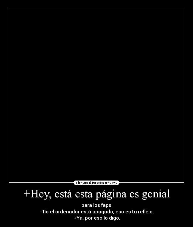 +Hey, está esta página es genial - para los faps.
-Tío el ordenador está apagado, eso es tu reflejo.
+Ya, por eso lo digo.