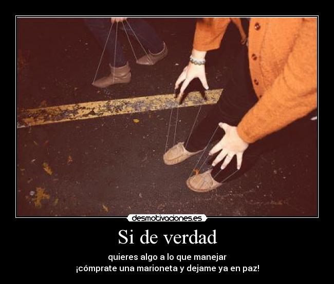 Si de verdad - quieres algo a lo que manejar
¡cómprate una marioneta y dejame ya en paz!