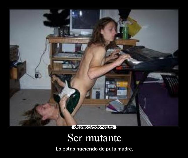 Ser mutante - Lo estas haciendo de puta madre.