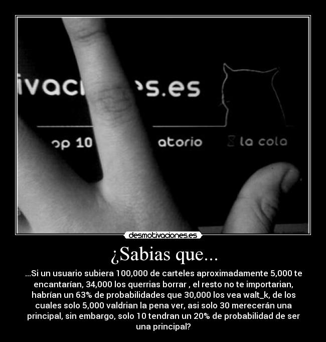 ¿Sabias que... - ...Si un usuario subiera 100,000 de carteles aproximadamente 5,000 te
encantarían, 34,000 los querrias borrar , el resto no te importarian,
habrían un 63% de probabilidades que 30,000 los vea walt_k, de los
cuales solo 5,000 valdrian la pena ver, asi solo 30 merecerán una
principal, sin embargo, solo 10 tendran un 20% de probabilidad de ser
una principal?