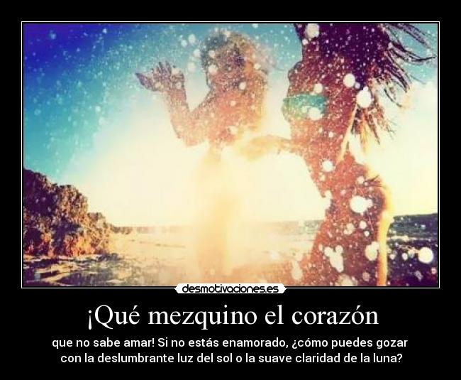 ¡Qué mezquino el corazón - que no sabe amar! Si no estás enamorado, ¿cómo puedes gozar
con la deslumbrante luz del sol o la suave claridad de la luna?