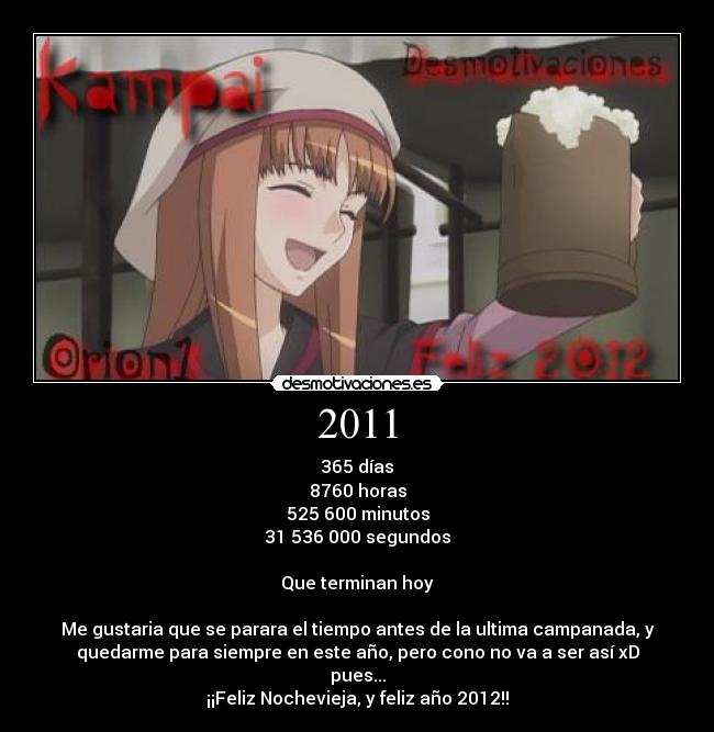 2011 - 365 días
8760 horas
525 600 minutos
31 536 000 segundos

Que terminan hoy

Me gustaria que se parara el tiempo antes de la ultima campanada, y
quedarme para siempre en este año, pero cono no va a ser así xD
pues...
¡¡Feliz Nochevieja, y feliz año 2012!!